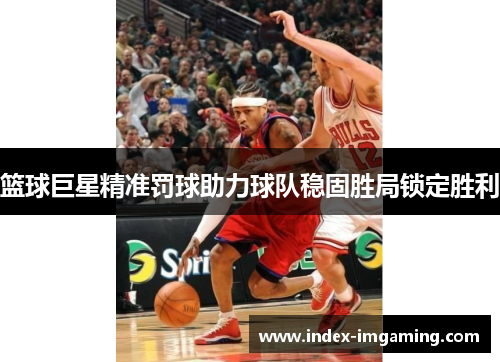 篮球巨星精准罚球助力球队稳固胜局锁定胜利