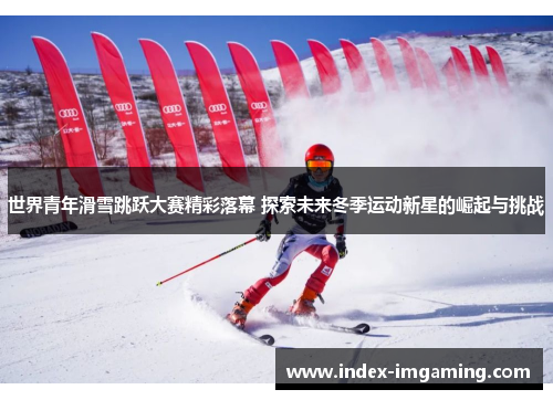 世界青年滑雪跳跃大赛精彩落幕 探索未来冬季运动新星的崛起与挑战