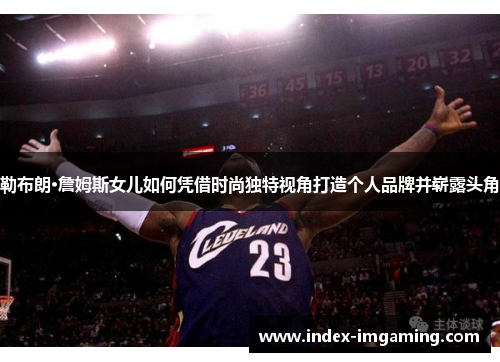 勒布朗·詹姆斯女儿如何凭借时尚独特视角打造个人品牌并崭露头角