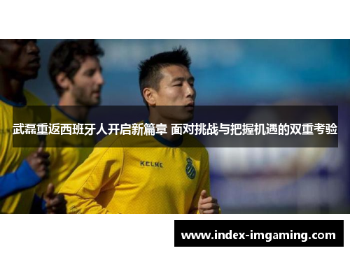 武磊重返西班牙人开启新篇章 面对挑战与把握机遇的双重考验