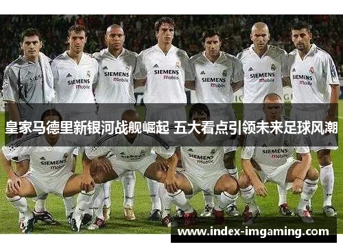 皇家马德里新银河战舰崛起 五大看点引领未来足球风潮