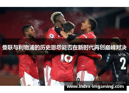 曼联与利物浦的历史恩怨能否在新时代再创巅峰对决