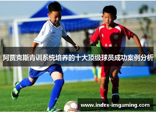 阿贾克斯青训系统培养的十大顶级球员成功案例分析