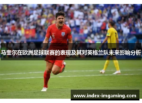 马奎尔在欧洲足球联赛的表现及其对英格兰队未来影响分析