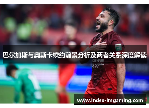巴尔加斯与奥斯卡续约前景分析及两者关系深度解读