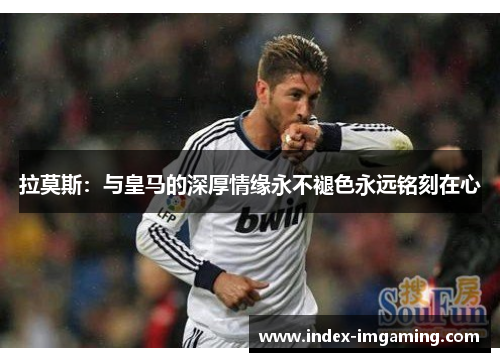 拉莫斯：与皇马的深厚情缘永不褪色永远铭刻在心