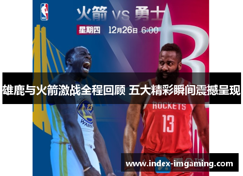 雄鹿与火箭激战全程回顾 五大精彩瞬间震撼呈现
