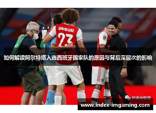 如何解读阿尔特塔入选西班牙国家队的原因与背后深层次的影响