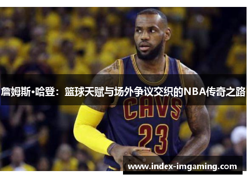 詹姆斯·哈登:篮球天赋与场外争议交织的NBA传奇之路