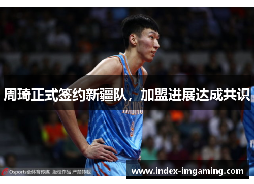 周琦正式签约新疆队，加盟进展达成共识