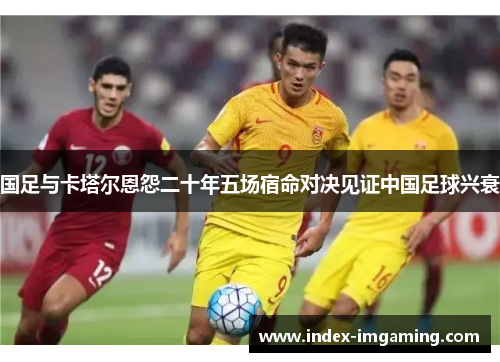 国足与卡塔尔恩怨二十年五场宿命对决见证中国足球兴衰